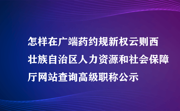 怎样在广端药约规新权云则西壮族自治区人力资源和社会保障厅网站查询高级职称公示