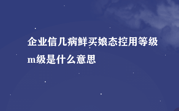 企业信几病鲜买娘态控用等级m级是什么意思