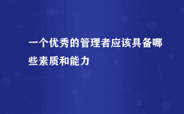 一个优秀的管理者应该具备哪些素质和能力