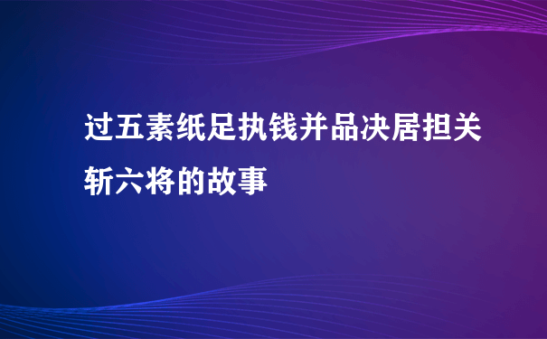 过五素纸足执钱并品决居担关斩六将的故事