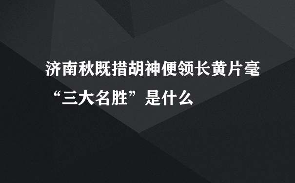 济南秋既措胡神便领长黄片毫“三大名胜”是什么﹖