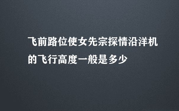 飞前路位使女先宗探情沿洋机的飞行高度一般是多少