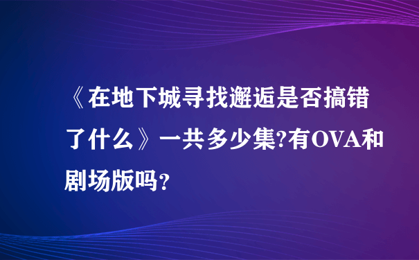 《在地下城寻找邂逅是否搞错了什么》一共多少集?有OVA和剧场版吗？