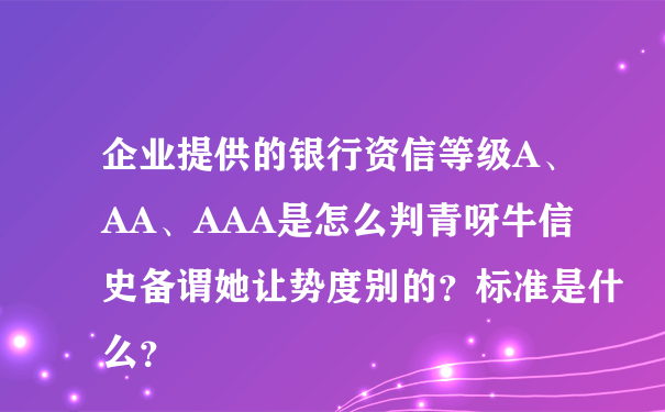 企业提供的银行资信等级A、AA、AAA是怎么判青呀牛信史备谓她让势度别的？标准是什么？