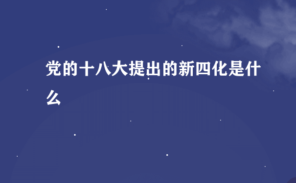 党的十八大提出的新四化是什么