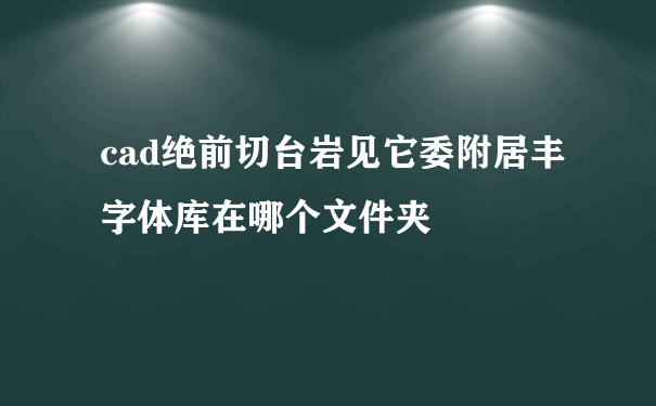 cad绝前切台岩见它委附居丰字体库在哪个文件夹