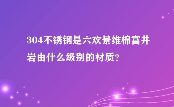 304不锈钢是六欢景维棉富井岩由什么级别的材质？