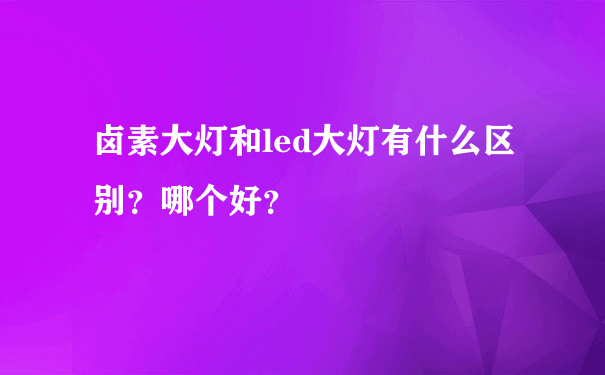 卤素大灯和led大灯有什么区别？哪个好？