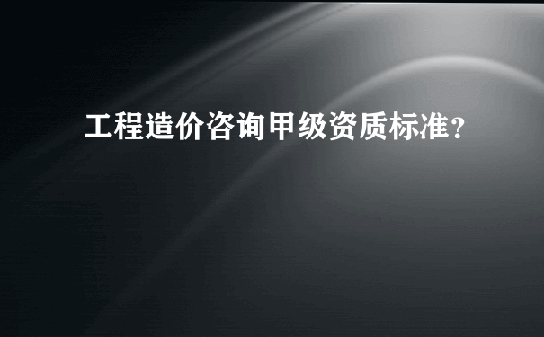 工程造价咨询甲级资质标准？