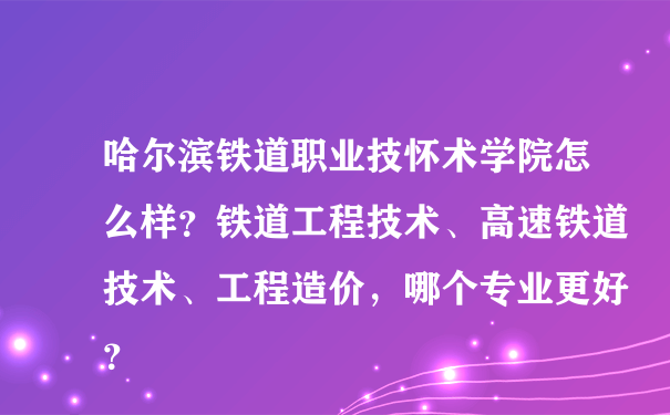 哈尔滨铁道职业技怀术学院怎么样？铁道工程技术、高速铁道技术、工程造价，哪个专业更好？