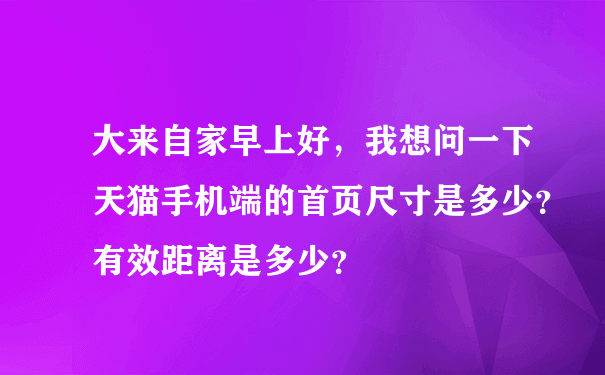 大来自家早上好，我想问一下天猫手机端的首页尺寸是多少？有效距离是多少？