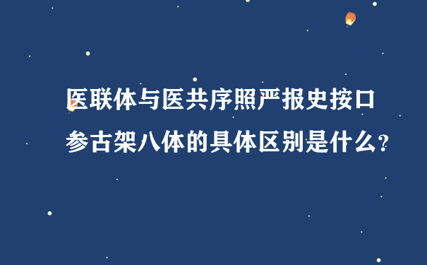 医联体与医共序照严报史按口参古架八体的具体区别是什么？