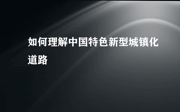 如何理解中国特色新型城镇化道路