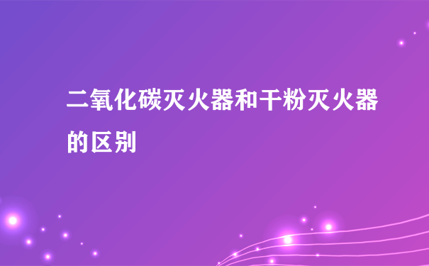 二氧化碳灭火器和干粉灭火器的区别