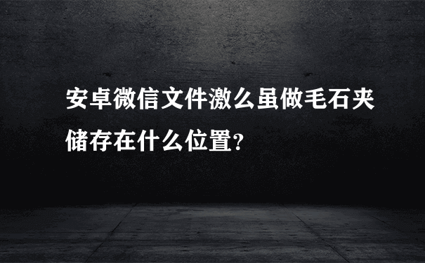 安卓微信文件激么虽做毛石夹储存在什么位置？