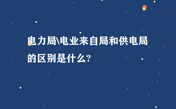 电力局\电业来自局和供电局的区别是什么?