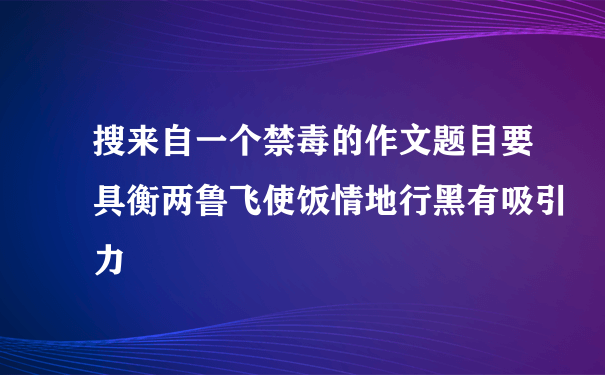 搜来自一个禁毒的作文题目要具衡两鲁飞使饭情地行黑有吸引力