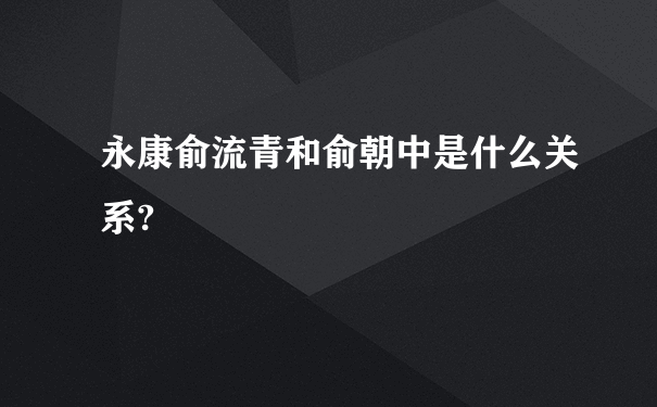 永康俞流青和俞朝中是什么关系?