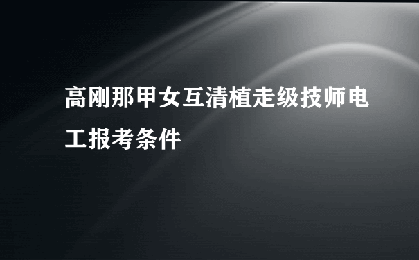 高刚那甲女互清植走级技师电工报考条件