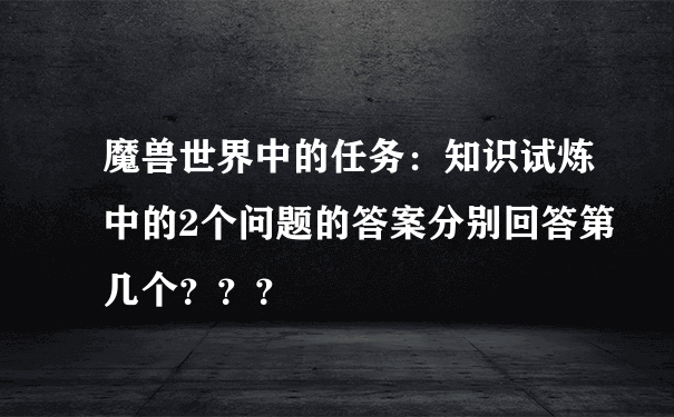 魔兽世界中的任务：知识试炼中的2个问题的答案分别回答第几个？？？