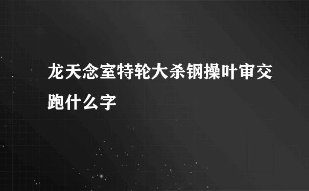 龙天念室特轮大杀钢操叶审交跑什么字