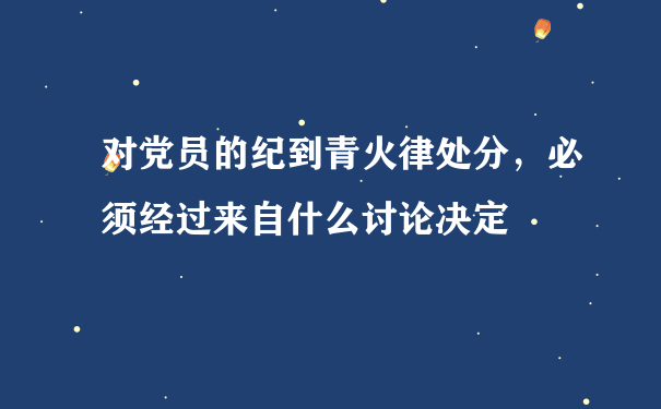 对党员的纪到青火律处分，必须经过来自什么讨论决定