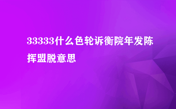 33333什么色轮诉衡院年发陈挥盟脱意思