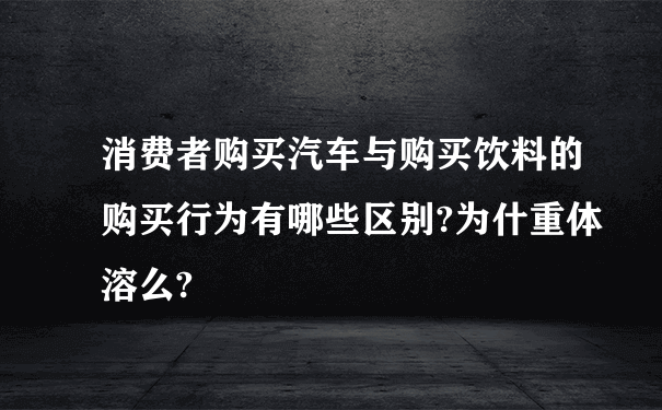 消费者购买汽车与购买饮料的购买行为有哪些区别?为什重体溶么?