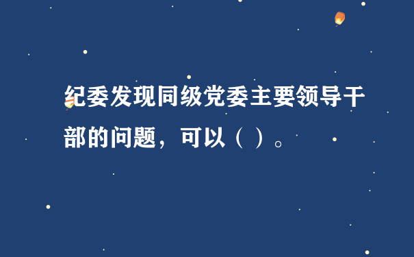 纪委发现同级党委主要领导干部的问题，可以（）。