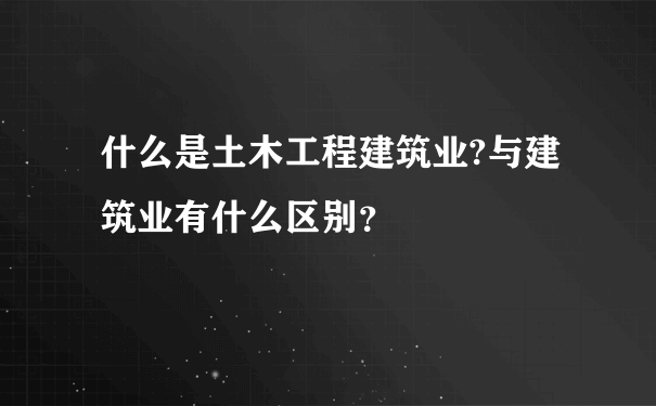 什么是土木工程建筑业?与建筑业有什么区别？