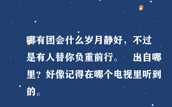 哪有团会什么岁月静好，不过是有人替你负重前行。 出自哪里？好像记得在哪个电视里听到的。