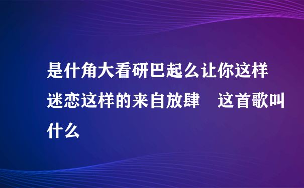 是什角大看研巴起么让你这样迷恋这样的来自放肆 这首歌叫什么