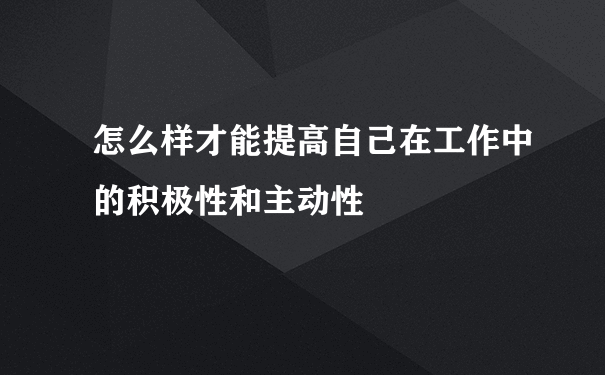 怎么样才能提高自己在工作中的积极性和主动性