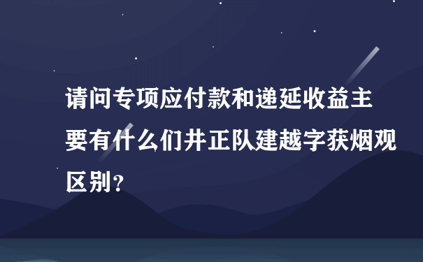 请问专项应付款和递延收益主要有什么们井正队建越字获烟观区别？