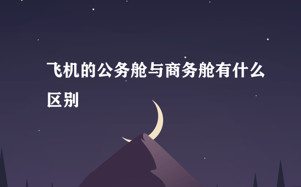 飞机的公务舱与商务舱有什么区别