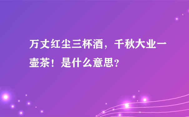 万丈红尘三杯酒，千秋大业一壶茶！是什么意思？