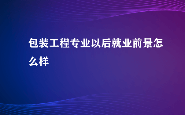 包装工程专业以后就业前景怎么样