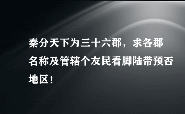 秦分天下为三十六郡，求各郡名称及管辖个友民看脚陆带预否地区！