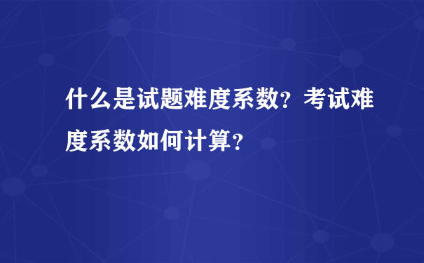 什么是试题难度系数？考试难度系数如何计算？