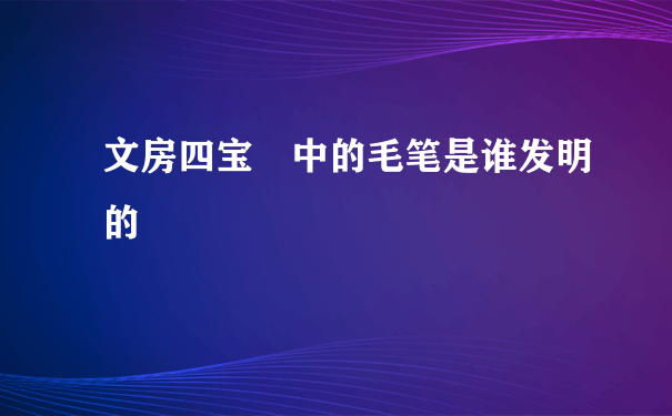 文房四宝 中的毛笔是谁发明的