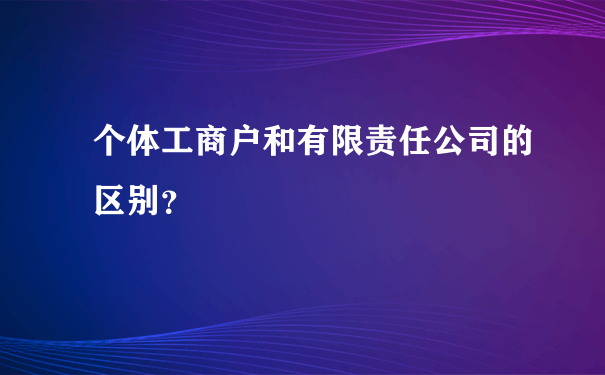 个体工商户和有限责任公司的区别？