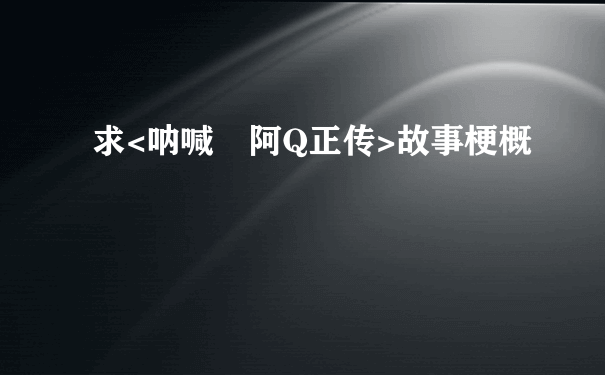 求<呐喊 阿Q正传>故事梗概