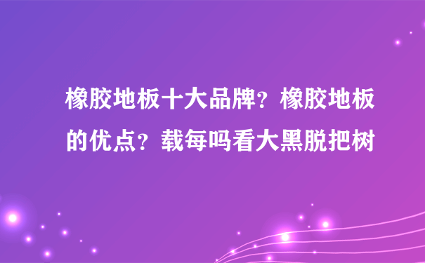 橡胶地板十大品牌？橡胶地板的优点？载每吗看大黑脱把树