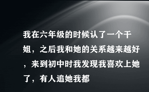 我在六年级的时候认了一个干姐，之后我和她的关系越来越好，来到初中时我发现我喜欢上她了，有人追她我都