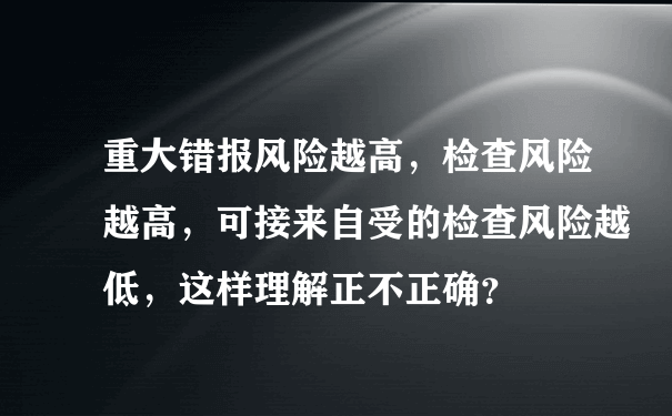 重大错报风险越高，检查风险越高，可接来自受的检查风险越低，这样理解正不正确？