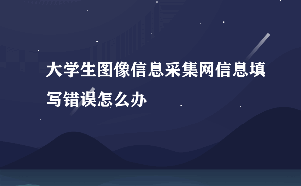 大学生图像信息采集网信息填写错误怎么办