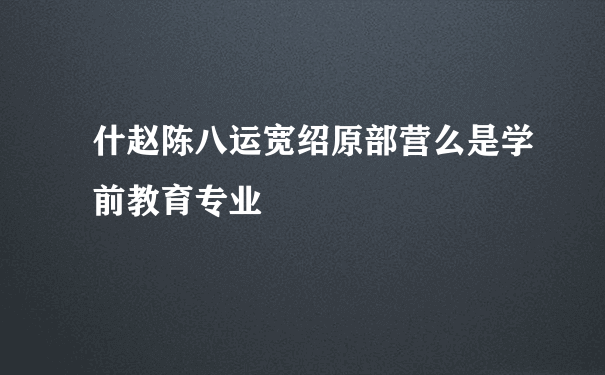 什赵陈八运宽绍原部营么是学前教育专业