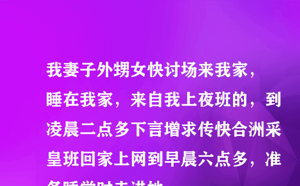 我妻子外甥女快讨场来我家，睡在我家，来自我上夜班的，到凌晨二点多下言增求传快合洲采皇班回家上网到早晨六点多，准备睡觉时走进她...