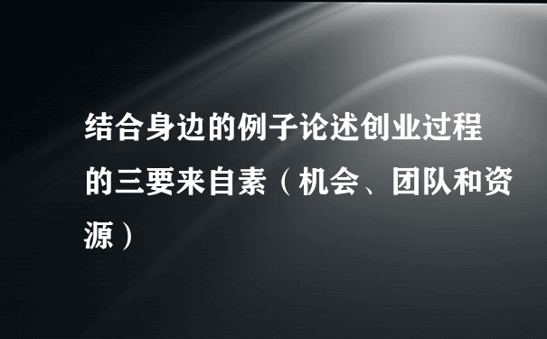 结合身边的例子论述创业过程的三要来自素（机会、团队和资源）