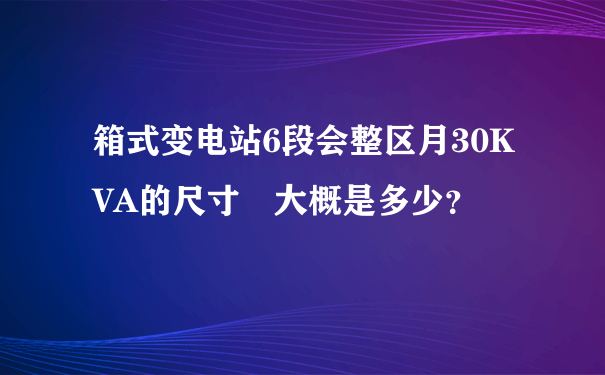 箱式变电站6段会整区月30KVA的尺寸 大概是多少？